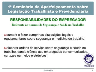 1º Seminário de Aperfeiçoamento sobre
Legislação Trabalhista e Previdenciária
RESPONSABILIDADES DO EMPREGADOR
Referente às normas de Segurança e Saúde no Trabalho
a)cumprir e fazer cumprir as disposições legais e
regulamentares sobre segurança e medicina do trabalho;
b)elaborar ordens de serviço sobre segurança e saúde no
trabalho, dando ciência aos empregados por comunicados,
cartazes ou meios eletrônicos;
Christina Pila 9
 
