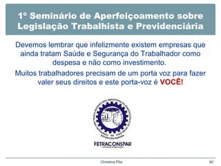 1º Seminário de Aperfeiçoamento sobre
Legislação Trabalhista e Previdenciária
Devemos lembrar que infelizmente existem empresas que
ainda tratam Saúde e Segurança do Trabalhador como
despesa e não como investimento.
Muitos trabalhadores precisam de um porta voz para fazer
valer seus direitos e este porta-voz é VOCÊ!
Christina Pila 90
 