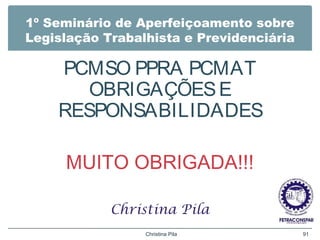 1º Seminário de Aperfeiçoamento sobre
Legislação Trabalhista e Previdenciária
PCMSO PPRA PCMAT
OBRIGAÇÕESE
RESPONSABILIDADES
MUITO OBRIGADA!!!
Christina Pila
Christina Pila 91
 