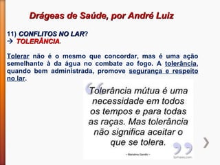 Drágeas de Saúde, por André LuizDrágeas de Saúde, por André Luiz
11) CONFLITOS NO LARCONFLITOS NO LAR?
 TOLERÂNCIATOLERÂNCIA.
Tolerar não é o mesmo que concordar, mas é uma ação
semelhante à da água no combate ao fogo. A tolerância,
quando bem administrada, promove segurança e respeito
no lar.
 