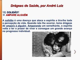 Drágeas de Saúde, por André LuizDrágeas de Saúde, por André Luiz
12) SOLIDÃOSOLIDÃO?
 AMPARE ALGUÉMAMPARE ALGUÉM.
A solidão é uma doença que ataca o espírito e tira-lhe toda
a percepção da vida. Quando isto lhe ocorrer, tome drágeas
de amparo à alguém. Amparando um semelhante, o espírito
volta a ter o prazer de viver e consegue um grande avanço
no progresso individual.
 