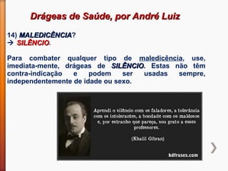 Drágeas de Saúde, por André LuizDrágeas de Saúde, por André Luiz
14) MALEDICÊNCIAMALEDICÊNCIA?
 SILÊNCIOSILÊNCIO.
Para combater qualquer tipo de maledicência, use,
imediata-mente, drágeas de SILÊNCIOSILÊNCIO. Estas não têm
contra-indicação e podem ser usadas sempre,
independentemente de idade ou sexo.
 