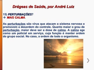 Drágeas de Saúde, por André LuizDrágeas de Saúde, por André Luiz
15) PERTURBAÇÕESPERTURBAÇÕES?
 MAIS CALMAMAIS CALMA.
As perturbações são vírus que atacam o sistema nervoso e
promovem a desordem do controle. Quanto maior o grau de
perturbação, maior deve ser a dose de calma. A calma age
como um policial em serviço, cuja função é manter ordem
do grupo social. No caso, a ordem de todo o organismo.
 