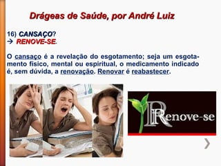 Drágeas de Saúde, por André LuizDrágeas de Saúde, por André Luiz
16) CANSAÇOCANSAÇO?
 RENOVE-SERENOVE-SE.
O cansaço é a revelação do esgotamento; seja um esgota-
mento físico, mental ou espiritual, o medicamento indicado
é, sem dúvida, a renovação. Renovar é reabastecer.
 