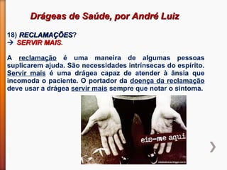 Drágeas de Saúde, por André LuizDrágeas de Saúde, por André Luiz
18) RECLAMAÇÕESRECLAMAÇÕES?
 SERVIR MAISSERVIR MAIS.
A reclamação é uma maneira de algumas pessoas
suplicarem ajuda. São necessidades intrínsecas do espírito.
Servir mais é uma drágea capaz de atender à ânsia que
incomoda o paciente. O portador da doença da reclamação
deve usar a drágea servir mais sempre que notar o sintoma.
 