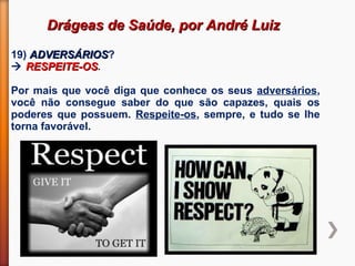 Drágeas de Saúde, por André LuizDrágeas de Saúde, por André Luiz
19) ADVERSÁRIOSADVERSÁRIOS?
 RESPEITE-OSRESPEITE-OS.
Por mais que você diga que conhece os seus adversários,
você não consegue saber do que são capazes, quais os
poderes que possuem. Respeite-os, sempre, e tudo se lhe
torna favorável.
 