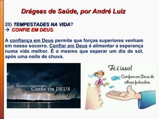 Drágeas de Saúde, por André LuizDrágeas de Saúde, por André Luiz
20) TEMPESTADES NA VIDATEMPESTADES NA VIDA?
 CONFIE EM DEUSCONFIE EM DEUS.
A confiança em Deus permite que forças superiores venham
em nosso socorro. Confiar em Deus é alimentar a esperança
numa vida melhor. É o mesmo que esperar um dia de sol,
após uma noite de chuva.
 