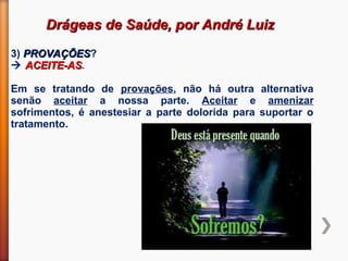 Drágeas de Saúde, por André LuizDrágeas de Saúde, por André Luiz
3) PROVAÇÕESPROVAÇÕES?
 ACEITE-ASACEITE-AS.
Em se tratando de provações, não há outra alternativa
senão aceitar a nossa parte. Aceitar e amenizar
sofrimentos, é anestesiar a parte dolorida para suportar o
tratamento.
 