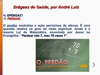 Drágeas de Saúde, por André LuizDrágeas de Saúde, por André Luiz
4) OFENSASOFENSAS?
 PERDOEPERDOE.
O perdão neutraliza a ação perniciosa da ofensa. É uma
questão relativa ao grau de visão espiritual. Ainda é a
mesma Lei da Matemática, enunciada por Jesus no
Evangelho: “Perdoar não 7, mas 70 vezes 7Perdoar não 7, mas 70 vezes 7”.
 