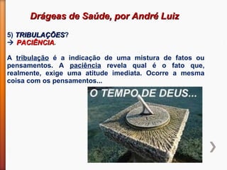 Drágeas de Saúde, por André LuizDrágeas de Saúde, por André Luiz
5) TRIBULAÇÕESTRIBULAÇÕES?
 PACIÊNCIAPACIÊNCIA.
A tribulação é a indicação de uma mistura de fatos ou
pensamentos. A paciência revela qual é o fato que,
realmente, exige uma atitude imediata. Ocorre a mesma
coisa com os pensamentos...
 