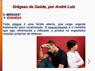 Drágeas de Saúde, por André LuizDrágeas de Saúde, por André Luiz
6) MÁGOASMÁGOAS?
 ESQUEÇAESQUEÇA.
Toda mágoa é uma ferida aberta, que exige urgente
tratamento para cicatrização. O esquecimento é o remédio
que age, eliminando a infecção, e produz no organismo
reações próprias de defesas.
 