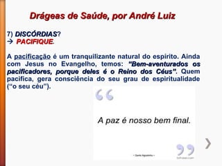 Drágeas de Saúde, por André LuizDrágeas de Saúde, por André Luiz
7) DISCÓRDIASDISCÓRDIAS?
 PACIFIQUEPACIFIQUE.
A pacificação é um tranquilizante natural do espírito. Ainda
com Jesus no Evangelho, temos: “Bem-aventurados os“Bem-aventurados os
pacificadores, porque deles é o Reino dos Céus”pacificadores, porque deles é o Reino dos Céus”. Quem
pacifica, gera consciência do seu grau de espiritualidade
(“o seu céu”).
 