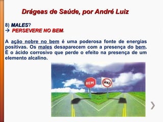 Drágeas de Saúde, por André LuizDrágeas de Saúde, por André Luiz
8) MALESMALES?
 PERSEVERE NO BEMPERSEVERE NO BEM.
A ação nobre no bem é uma poderosa fonte de energias
positivas. Os males desaparecem com a presença do bem.
É o ácido corrosivo que perde o efeito na presença de um
elemento alcalino.
 