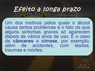 Efeito a longa prazo
Um dos motivos pelos quais o álcool
causa tantos problemas é o fato de que
alguns sintomas graves só aparecem
depois de vários anos de uso. É o caso
de cânceres e cirrose, por exemplo,
além de acidentes, com lesões,
traumas e mortes.
 