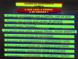CAUSAS DA DEPENDÊNCIA 
QUÍMICA 
OO QQUUEE LLEEVVAA AA PPEESSSSOOAA 
AA SSEE DDRROOGGAARR ?? 
Fugir de problemas com a família, com os pais; 
Querer ser aceito num grupo de amigos; 
Pressão dos “amigos”; 
Se sentir mais solto, menos tímido, iniciar paquera; 
Ir contra as regras da sociedade; 
Escapar de pensamentos e sentimentos ruins; 
Ficar mais à vontade em festas e programas; 
Experimentar sensações novas e gostosas; 
Aumentar a criatividade, se conhecer melhor. 
 