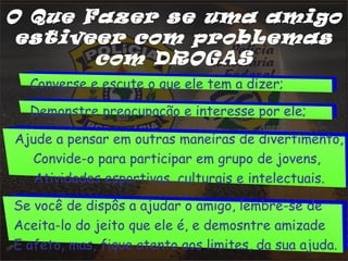 O Que Fazer se uma amigo 
estiveer com probLemas 
com DROGAS 
Converse e escute o que ele tem a dizer; 
Demonstre preocupação e interesse por ele; 
Ajude a pensar em outras maneiras de divertimento, 
Convide-o para participar em grupo de jovens, 
Atividades esportivas, culturais e intelectuais. 
Se você de dispôs a ajudar o amigo, lembre-se de 
Aceita-lo do jeito que ele é, e demosntre amizade 
E afeto, mas, fique atento aos limites, da sua ajuda. 
 