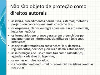 Não são objeto de proteção como 
direitos autorais 
• as ideias, procedimentos normativos, sistemas, métodos, 
projetos ou conceitos matemáticos como tais; 
• os esquemas, planos ou regras para realizar atos mentais, 
jogos ou negócios; 
• os formulários em branco para serem preenchidos por 
qualquer tipo de informação, científica ou não, e suas 
instruções; 
• os textos de tratados ou convenções, leis, decretos, 
regulamentos, decisões judiciais e demais atos oficiais; 
• as informações de uso comum tais como calendários, 
agendas, cadastros ou legendas; 
• os nomes e títulos isolados; 
• o aproveitamento industrial ou comercial das ideias contidas 
nas obras 
 