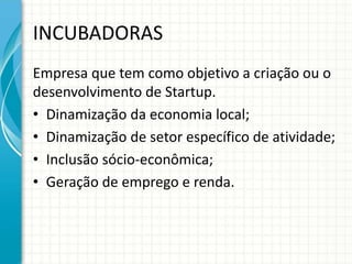 INCUBADORAS 
Empresa que tem como objetivo a criação ou o 
desenvolvimento de Startup. 
• Dinamização da economia local; 
• Dinamização de setor específico de atividade; 
• Inclusão sócio-econômica; 
• Geração de emprego e renda. 
 