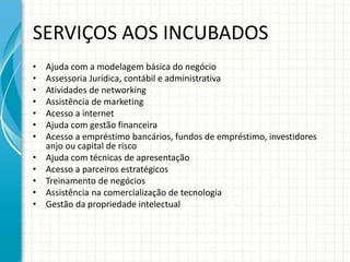 SERVIÇOS AOS INCUBADOS 
• Ajuda com a modelagem básica do negócio 
• Assessoria Jurídica, contábil e administrativa 
• Atividades de networking 
• Assistência de marketing 
• Acesso a internet 
• Ajuda com gestão financeira 
• Acesso a empréstimo bancários, fundos de empréstimo, investidores 
anjo ou capital de risco 
• Ajuda com técnicas de apresentação 
• Acesso a parceiros estratégicos 
• Treinamento de negócios 
• Assistência na comercialização de tecnologia 
• Gestão da propriedade intelectual 
 
