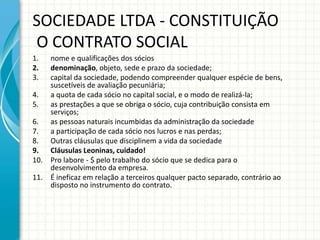 SOCIEDADE LTDA - CONSTITUIÇÃO 
O CONTRATO SOCIAL 
1. nome e qualificações dos sócios 
2. denominação, objeto, sede e prazo da sociedade; 
3. capital da sociedade, podendo compreender qualquer espécie de bens, 
suscetíveis de avaliação pecuniária; 
4. a quota de cada sócio no capital social, e o modo de realizá-la; 
5. as prestações a que se obriga o sócio, cuja contribuição consista em 
serviços; 
6. as pessoas naturais incumbidas da administração da sociedade 
7. a participação de cada sócio nos lucros e nas perdas; 
8. Outras cláusulas que disciplinem a vida da sociedade 
9. Cláusulas Leoninas, cuidado! 
10. Pro labore - $ pelo trabalho do sócio que se dedica para o 
desenvolvimento da empresa. 
11. É ineficaz em relação a terceiros qualquer pacto separado, contrário ao 
disposto no instrumento do contrato. 
 