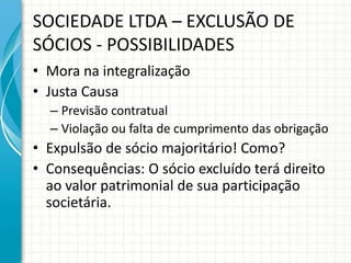 SOCIEDADE LTDA – EXCLUSÃO DE 
SÓCIOS - POSSIBILIDADES 
• Mora na integralização 
• Justa Causa 
– Previsão contratual 
– Violação ou falta de cumprimento das obrigação 
• Expulsão de sócio majoritário! Como? 
• Consequências: O sócio excluído terá direito 
ao valor patrimonial de sua participação 
societária. 
 