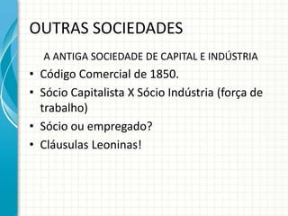OUTRAS SOCIEDADES 
A ANTIGA SOCIEDADE DE CAPITAL E INDÚSTRIA 
• Código Comercial de 1850. 
• Sócio Capitalista X Sócio Indústria (força de 
trabalho) 
• Sócio ou empregado? 
• Cláusulas Leoninas! 
 
