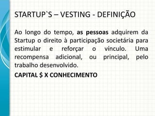 STARTUP`S – VESTING - DEFINIÇÃO 
Ao longo do tempo, as pessoas adquirem da 
Startup o direito à participação societária para 
estimular e reforçar o vínculo. Uma 
recompensa adicional, ou principal, pelo 
trabalho desenvolvido. 
CAPITAL $ X CONHECIMENTO 
 