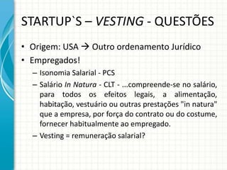 STARTUP`S – VESTING - QUESTÕES 
• Origem: USA  Outro ordenamento Jurídico 
• Empregados! 
– Isonomia Salarial - PCS 
– Salário In Natura - CLT - ...compreende-se no salário, 
para todos os efeitos legais, a alimentação, 
habitação, vestuário ou outras prestações "in natura" 
que a empresa, por força do contrato ou do costume, 
fornecer habitualmente ao empregado. 
– Vesting = remuneração salarial? 
 