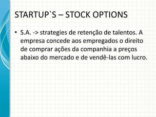 STARTUP`S – STOCK OPTIONS 
• S.A. -> strategies de retenção de talentos. A 
empresa concede aos empregados o direito 
de comprar ações da companhia a preços 
abaixo do mercado e de vendê-las com lucro. 
 