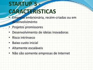 STARTUP`S - 
CARACTERISTICAS 
• Empresa embrionária, recém-criadas ou em 
desenvolvimento 
• Projetos promissores 
• Desenvolvimento de ideias inovadoras 
• Risco intrínseco 
• Baixo custo inicial 
• Altamente escaláveis 
• Não são somente empresas de Internet 
 