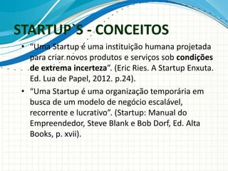 STARTUP`S - CONCEITOS 
• “Uma Startup é uma instituição humana projetada 
para criar novos produtos e serviços sob condições 
de extrema incerteza”. (Eric Ries. A Startup Enxuta. 
Ed. Lua de Papel, 2012. p.24). 
• “Uma Startup é uma organização temporária em 
busca de um modelo de negócio escalável, 
recorrente e lucrativo”. (Startup: Manual do 
Empreendedor, Steve Blank e Bob Dorf, Ed. Alta 
Books, p. xvii). 
 