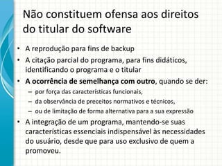 Não constituem ofensa aos direitos 
do titular do software 
• A reprodução para fins de backup 
• A citação parcial do programa, para fins didáticos, 
identificando o programa e o titular 
• A ocorrência de semelhança com outro, quando se der: 
– por força das características funcionais, 
– da observância de preceitos normativos e técnicos, 
– ou de limitação de forma alternativa para a sua expressão 
• A integração de um programa, mantendo-se suas 
características essenciais indispensável às necessidades 
do usuário, desde que para uso exclusivo de quem a 
promoveu. 
 