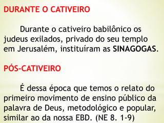 DURANTE O CATIVEIRO
Durante o cativeiro babilônico os
judeus exilados, privado do seu templo
em Jerusalém, instituíram as SINAGOGAS.
PÓS-CATIVEIRO
É dessa época que temos o relato do
primeiro movimento de ensino público da
palavra de Deus, metodológico e popular,
similar ao da nossa EBD. (NE 8. 1-9)
 