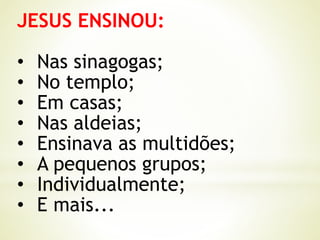 JESUS ENSINOU:
• Nas sinagogas;
• No templo;
• Em casas;
• Nas aldeias;
• Ensinava as multidões;
• A pequenos grupos;
• Individualmente;
• E mais...
 