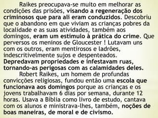 Raikes preocupava-se muito em melhorar as
condições das prisões, visando a regeneração dos
criminosos que para ali eram conduzidos. Descobriu
que o abandono em que viviam as crianças pobres da
localidade e as suas atividades, também aos
domingos, eram um estímulo à prática do crime. Que
perversos os meninos de Gloucester ! Lutavam uns
com os outros, eram mentirosos e ladrões,
indescritivelmente sujos e despenteados.
Depredavam propriedades e infestavam ruas,
tornando-as perigosas com as calamidades deles.
Robert Raikes, um homem de profundas
convicções religiosas, fundou então uma escola que
funcionava aos domingos porque as crianças e os
jovens trabalhavam 6 dias por semana, durante 12
horas. Usava a Bíblia como livro de estudo, cantava
com os alunos e ministrava-lhes, também, noções de
boas maneiras, de moral e de civismo.
 