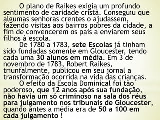 O plano de Raikes exigia um profundo
sentimento de caridade cristã. Conseguiu que
algumas senhoras crentes o ajudassem,
fazendo visitas aos bairros pobres da cidade, a
fim de convencerem os pais a enviarem seus
filhos à escola.
De 1780 a 1783, sete Escolas já tinham
sido fundadas somente em Gloucester, tendo
cada uma 30 alunos em média. Em 3 de
novembro de 1783, Robert Raikes,
triunfalmente, publicou em seu jornal a
transformação ocorrida na vida das crianças.
O efeito da Escola Dominical foi tão
poderoso, que 12 anos após sua fundação,
não havia um só criminoso na sala dos réus
para julgamento nos tribunais de Gloucester,
quando antes a média era de 50 a 100 em
cada julgamento !
 