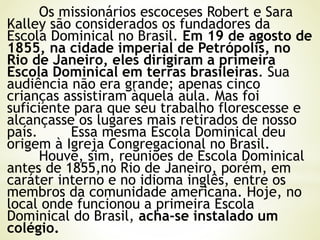 Os missionários escoceses Robert e Sara
Kalley são considerados os fundadores da
Escola Dominical no Brasil. Em 19 de agosto de
1855, na cidade imperial de Petrópolis, no
Rio de Janeiro, eles dirigiram a primeira
Escola Dominical em terras brasileiras. Sua
audiência não era grande; apenas cinco
crianças assistiram àquela aula. Mas foi
suficiente para que seu trabalho florescesse e
alcançasse os lugares mais retirados de nosso
país. Essa mesma Escola Dominical deu
origem à Igreja Congregacional no Brasil.
Houve, sim, reuniões de Escola Dominical
antes de 1855,no Rio de Janeiro, porém, em
caráter interno e no idioma inglês, entre os
membros da comunidade americana. Hoje, no
local onde funcionou a primeira Escola
Dominical do Brasil, acha-se instalado um
colégio.
 