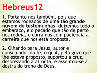 Hebreus12
1. Portanto nós também, pois que
estamos rodeados de uma tão grande
nuvem de testemunhas, deixemos todo o
embaraço, e o pecado que tão de perto
nos rodeia, e corramos com paciência a
carreira que nos está proposta,
2. Olhando para Jesus, autor e
consumador da fé, o qual, pelo gozo que
lhe estava proposto, suportou a cruz,
desprezando a afronta, e assentou-se à
destra do trono de Deus.
 