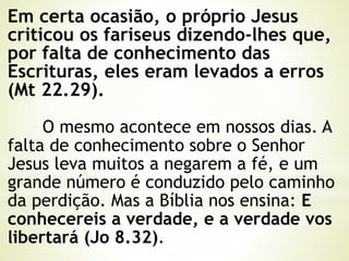 Em certa ocasião, o próprio Jesus
criticou os fariseus dizendo-lhes que,
por falta de conhecimento das
Escrituras, eles eram levados a erros
(Mt 22.29).
O mesmo acontece em nossos dias. A
falta de conhecimento sobre o Senhor
Jesus leva muitos a negarem a fé, e um
grande número é conduzido pelo caminho
da perdição. Mas a Bíblia nos ensina: E
conhecereis a verdade, e a verdade vos
libertará (Jo 8.32).
 