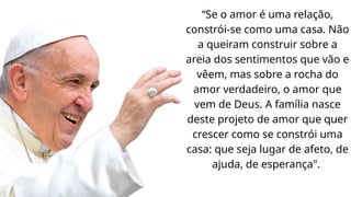 “Se o amor é uma relação,
constrói-se como uma casa. Não
a queiram construir sobre a
areia dos sentimentos que vão e
vêem, mas sobre a rocha do
amor verdadeiro, o amor que
vem de Deus. A família nasce
deste projeto de amor que quer
crescer como se constrói uma
casa: que seja lugar de afeto, de
ajuda, de esperança".
 