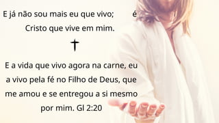 E já não sou mais eu que vivo; é
Cristo que vive em mim.
E a vida que vivo agora na carne, eu
a vivo pela fé no Filho de Deus, que
me amou e se entregou a si mesmo
por mim. Gl 2:20
 