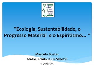 “Ecologia, Sustentabilidade, o
Progresso Material e o Espiritismo… ”
Marcelo Suster
Centro Espírita Jesus- Salto/SP
29/01/2015
 