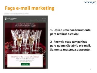 Faça e-mail marketing


                   1- Utilize uma boa ferramenta
                   para realizar o envio;

                   2- Reenvie suas campanhas
                   para quem não abriu o e-mail.
                   Somente reescreva o assunto.




                                               15
 