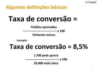 Algumas definições básicas

 Taxa de conversão =
                Pedidos aprovados
        ---------------------------------- x 100
                 Visitantes únicos
    Exemplo:

 Taxa de conversão = 8,5%
                   1.700 peds aprovs
          ---------------------------------- x 100
                   20.000 visits únics
                                                     9
 