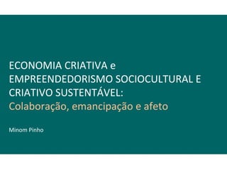 ECONOMIA CRIATIVA e
EMPREENDEDORISMO SOCIOCULTURAL E
CRIATIVO SUSTENTÁVEL:
Colaboração, emancipação e afeto
Minom Pinho
 