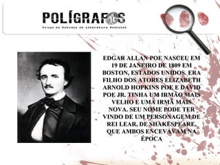 EDGAR ALLAN POE NASCEU EM 19 DE JANEIRO DE 1809 EM BOSTON, ESTADOS UNIDOS. ERA FILHO DOS ATORES ELIZABETH ARNOLD HOPKINS POE E DAVID POE JR. TINHA UM IRMÃO MAIS VELHO E UMA IRMÃ MAIS NOVA. SEU NOME PODE TER VINDO DE UM PERSONAGEM DE REI LEAR, DE SHAKESPEARE, QUE AMBOS ENCEVAVAM NA ÉPOCA 