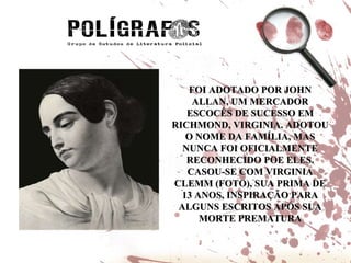 FOI ADOTADO POR JOHN ALLAN, UM MERCADOR ESCOCÊS DE SUCESSO EM RICHMOND, VIRGINIA. ADOTOU O NOME DA FAMÍLIA, MAS NUNCA FOI OFICIALMENTE RECONHECIDO POE ELES. CASOU-SE COM VIRGINIA CLEMM (FOTO), SUA PRIMA DE 13 ANOS, INSPIRAÇÃO PARA ALGUNS ESCRITOS APÓS SUA MORTE PREMATURA 