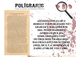 ASSASSINATOS NA RUA MORGUE  FOI PUBLICADO NA  GRAHAM´S MAGAZINE  EM 1841. PESQUISADORES AFIRMAM QUE HÁ SIMILARIDADES COM OUTROS DOIS TRABALHOS: DAS FRÄULEIN VON SCUDERI (1819), DE E.T.A. HOFFMAN, E ZADIG (1748) DE VOLTAIRE.  
