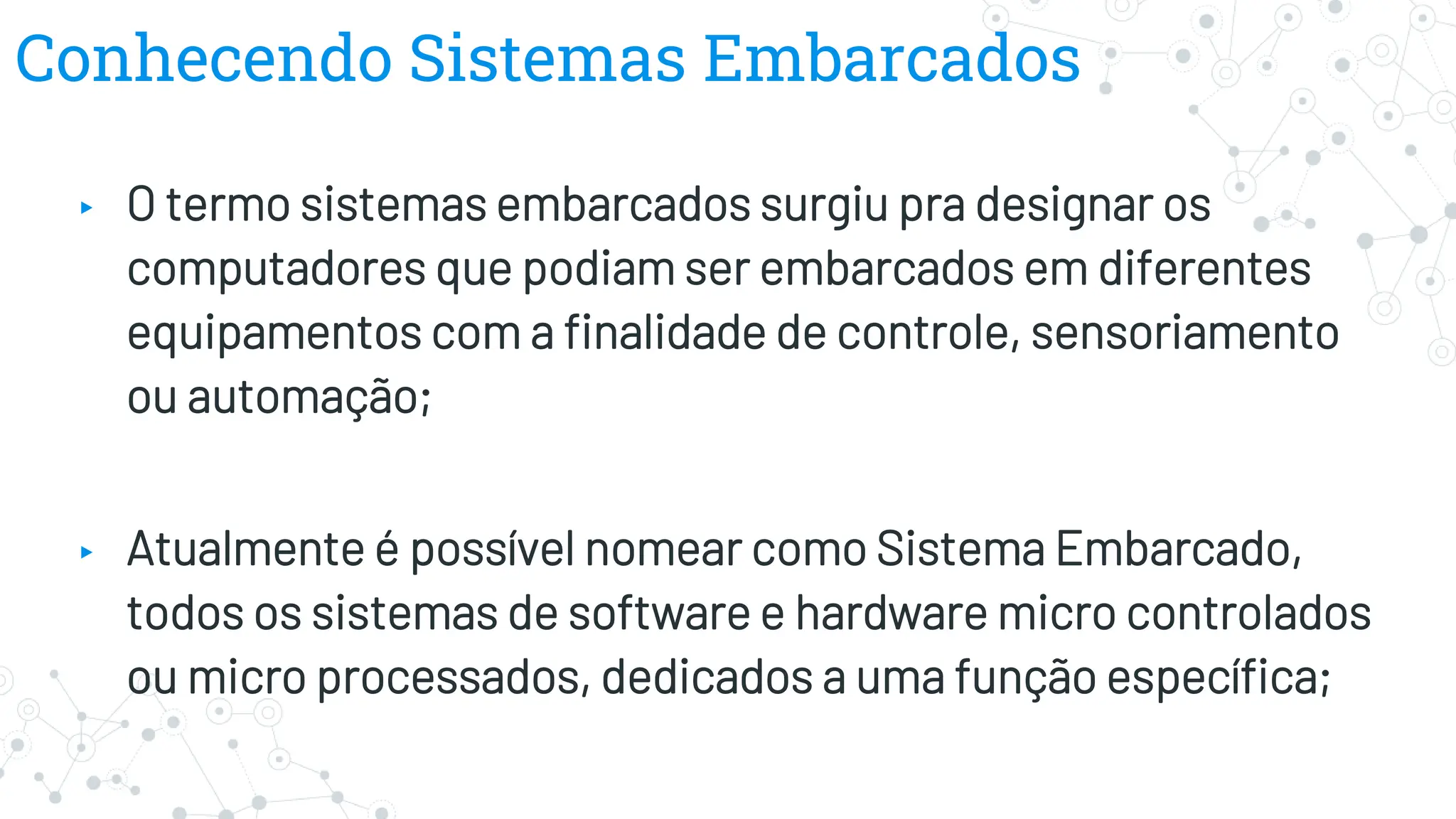 Conhecendo Sistemas Embarcados
▸ O termo sistemas embarcados surgiu pra designar os
computadores que podiam ser embarcados em diferentes
equipamentos com a finalidade de controle, sensoriamento
ou automação;
▸ Atualmente é possível nomear como Sistema Embarcado,
todos os sistemas de software e hardware micro controlados
ou micro processados, dedicados a uma função específica;
 