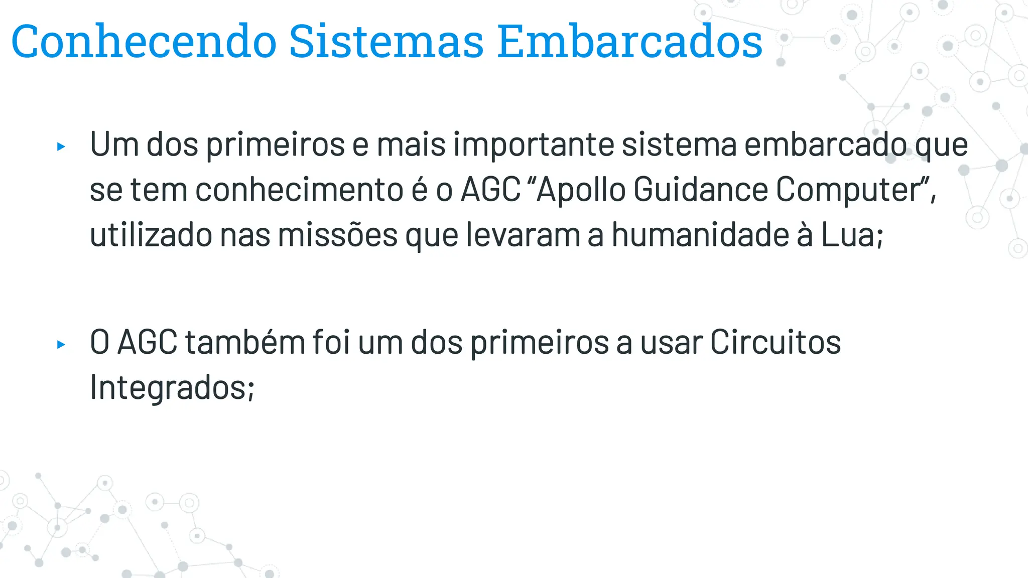 Conhecendo Sistemas Embarcados
▸ Um dos primeiros e mais importante sistema embarcado que
se tem conhecimento é o AGC “Apollo Guidance Computer”,
utilizado nas missões que levaram a humanidade à Lua;
▸ O AGC também foi um dos primeiros a usar Circuitos
Integrados;
 